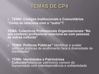  TEMA: Códigos Institucionais e Comunitários
“Como se relaciona com o “outro”?

TEMA: Colectivos Profissionais Organizacionais “No
seu contexto profissional relaciona-se com pessoas
de outras culturas”

   TEMA: Políticas Públicas” Identificar e avaliar
    políticas públicas de acolhimento face à diversidade de
    identidades”

   TEMA: Identidades e Patrimónios
    CulturaisRelacionar património comum da
    humanidade com interdependência e solidariedade
 