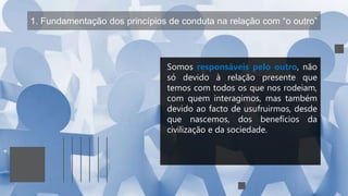 1. Fundamentação dos princípios de conduta na relação com “o outro”
Somos responsáveis pelo outro, não
só devido à relação presente que
temos com todos os que nos rodeiam,
com quem interagimos, mas também
devido ao facto de usufruirmos, desde
que nascemos, dos benefícios da
civilização e da sociedade.
 