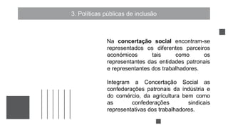 3. Políticas públicas de inclusão
Na concertação social encontram-se
representados os diferentes parceiros
económicos tais como os
representantes das entidades patronais
e representantes dos trabalhadores.
Integram a Concertação Social as
confederações patronais da indústria e
do comércio, da agricultura bem como
as confederações sindicais
representativas dos trabalhadores.
 