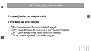 Composição da concertação social
Confederações empresariais
o CIP - Confederação Empresarial de Portugal;
o CCP - Confederação do Comércio e Serviços de Portugal;
o CAP - Confederação dos Agricultores de Portugal;
o CTP - Confederação do Turismo Português.
3. Políticas públicas de inclusão
 