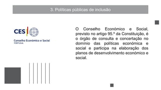 3. Políticas públicas de inclusão
O Conselho Económico e Social,
previsto no artigo 95.º da Constituição, é
o órgão de consulta e concertação no
domínio das políticas económica e
social e participa na elaboração dos
planos de desenvolvimento económico e
social.
 