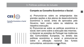 3. Políticas públicas de inclusão
Compete ao Conselho Económico e Social:
a) Pronunciar-se sobre os anteprojectos das
grandes opções e dos planos de desenvolvimento
económico e social, antes de aprovados pelo
Governo, bem como sobre os relatórios da
respetiva execução;
b) Pronunciar-se sobre as políticas económica e
social, bem como sobre a execução das mesmas;
c) Apreciar as posições de Portugal nas instâncias
das Comunidades Europeias, no âmbito das
políticas económica e social, e pronunciar-se
sobre a utilização nacional dos fundos
comunitários, estruturais e específicos;
 