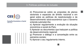 3. Políticas públicas de inclusão
d) Pronunciar-se sobre as propostas de planos
sectoriais e espaciais de âmbito nacional e em
geral sobre as políticas de reestruturação e de
desenvolvimento sócio-económico que o Governo
entenda submeter-lhe;
e) Apreciar regularmente a evolução da situação
económica e social do País;
f) Apreciar os documentos que traduzam a política
de desenvolvimento regional;
g) Promover o diálogo e a concertação entre os
parceiros sociais;
h) Aprovar o seu regulamento interno.
 