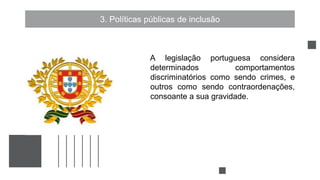3. Políticas públicas de inclusão
A legislação portuguesa considera
determinados comportamentos
discriminatórios como sendo crimes, e
outros como sendo contraordenações,
consoante a sua gravidade.
 