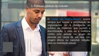 3. Políticas públicas de inclusão
O crime de discriminação ocorre
sempre que houver a constituição de
organizações ou a divulgação ao
público de materiais que incitem a
discriminação, o ódio ou a violência
contra uma pessoa ou grupo de
pessoas por causa da sua raça, cor,
origem étnica ou nacional, religião,
sexo ou orientação sexual.
 