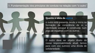 1. Fundamentação dos princípios de conduta na relação com “o outro”
Quanto à ideia de outro:
o outro está presente desde o início na
formação da consciência de si, a
identidade pessoal é construída num
jogo de espelhos com os outros.
O outro deve ser objeto direto da
nossa responsabilidade atual, temos
para com o(s) outro(s) uma dívida de
solidariedade.
 