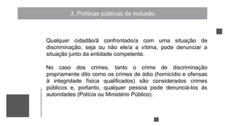 3. Políticas públicas de inclusão
Qualquer cidadão/ã confrontado/a com uma situação de
discriminação, seja ou não ele/a a vítima, pode denunciar a
situação junto da entidade competente.
No caso dos crimes, tanto o crime de discriminação
propriamente dito como os crimes de ódio (homicídio e ofensas
à integridade física qualificados) são considerados crimes
públicos e, portanto, qualquer pessoa pode denunciá-los às
autoridades (Polícia ou Ministério Público).
 