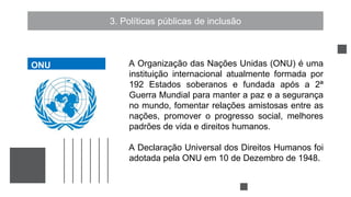 3. Políticas públicas de inclusão
A Organização das Nações Unidas (ONU) é uma
instituição internacional atualmente formada por
192 Estados soberanos e fundada após a 2ª
Guerra Mundial para manter a paz e a segurança
no mundo, fomentar relações amistosas entre as
nações, promover o progresso social, melhores
padrões de vida e direitos humanos.
A Declaração Universal dos Direitos Humanos foi
adotada pela ONU em 10 de Dezembro de 1948.
ONU
 