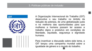 3. Políticas públicas de inclusão
A Organização Internacional do Trabalho (OIT)
desenvolve o seu trabalho no âmbito da
redução da pobreza, de uma globalização justa
e na melhoria das oportunidades para que
mulheres e homens possam ter acesso a
trabalho digno e produtivo em condições de
liberdade, equidade, segurança e dignidade
humana.
Para incentivar a discussão sobre este tema, a
OIT lançou uma campanha mundial sobre a
igualdade de género e o mundo do trabalho.
OIT
OIT
 