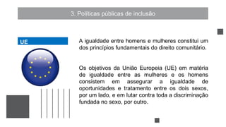 3. Políticas públicas de inclusão
A igualdade entre homens e mulheres constitui um
dos princípios fundamentais do direito comunitário.
Os objetivos da União Europeia (UE) em matéria
de igualdade entre as mulheres e os homens
consistem em assegurar a igualdade de
oportunidades e tratamento entre os dois sexos,
por um lado, e em lutar contra toda a discriminação
fundada no sexo, por outro.
UE
UE
 