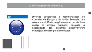 3. Políticas públicas de inclusão
Diversas declarações e recomendações do
Conselho da Europa e da União Europeia, têm
colocado a violência de género como um atentado
contra os direitos humanos, apelando à
necessidade dos governos desenvolverem
estratégias eficazes para a combater.
UE
UE
 