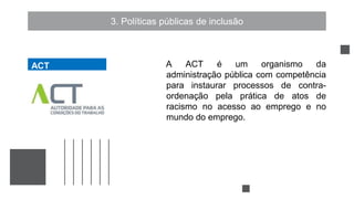 3. Políticas públicas de inclusão
A ACT é um organismo da
administração pública com competência
para instaurar processos de contra-
ordenação pela prática de atos de
racismo no acesso ao emprego e no
mundo do emprego.
ACT
ACT
 