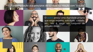 1. Fundamentação dos princípios de conduta na relação com “o outro”
O outro possui uma dignidade própria
que exige respeito, solicitude, cuidado,
etc., isto é, exige um conjunto de
atitudes éticas.
 