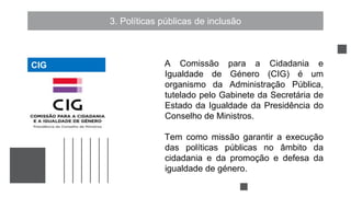 3. Políticas públicas de inclusão
A Comissão para a Cidadania e
Igualdade de Género (CIG) é um
organismo da Administração Pública,
tutelado pelo Gabinete da Secretária de
Estado da Igualdade da Presidência do
Conselho de Ministros.
Tem como missão garantir a execução
das políticas públicas no âmbito da
cidadania e da promoção e defesa da
igualdade de género.
CIG
CIG
 
