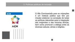 3. Políticas públicas de inclusão
O Alto Comissariado para as migrações
é um instituto público que tem por
missão colaborar na conceção de todas
as políticas relevantes para a integração
dos imigrantes e das minorias étnicas,
bem como promover o diálogo entre as
diversas culturas, etnias e religiões.
ACM
ACM
 