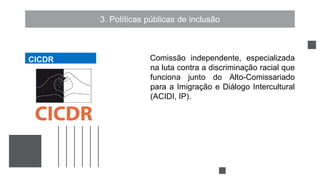 3. Políticas públicas de inclusão
Comissão independente, especializada
na luta contra a discriminação racial que
funciona junto do Alto-Comissariado
para a Imigração e Diálogo Intercultural
(ACIDI, IP).
CICDR
CICDR
 
