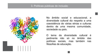 3. Políticas públicas de inclusão
No âmbito social e educacional, a
diversidade cultural diz respeito a uma
coexistência de várias etnias e culturas
dentro de uma mesma comunidade,
sociedade ou país.
O tema da diversidade cultural é
pertinente não só no âmbito das
políticas sociais, mas também nas
filosofias de educação.
 