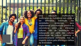 3. Políticas públicas de inclusão
Uma educação multicultural,
multirracial ou multiétnica tem vindo a
ser defendida, sobretudo nas
sociedades ocidentais, para
implementar uma evolução positiva da
convivência entre as diferentes
culturas, não de assimilação ou
subjugação por parte das culturas
minoritárias da cultura numérica e
economicamente dominante, mas de
respeito mútuo pela diferença e defesa
da diversidade.
 
