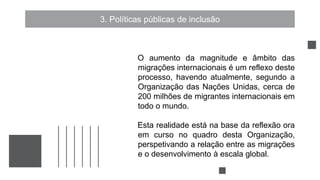 3. Políticas públicas de inclusão
O aumento da magnitude e âmbito das
migrações internacionais é um reflexo deste
processo, havendo atualmente, segundo a
Organização das Nações Unidas, cerca de
200 milhões de migrantes internacionais em
todo o mundo.
Esta realidade está na base da reflexão ora
em curso no quadro desta Organização,
perspetivando a relação entre as migrações
e o desenvolvimento à escala global.
 