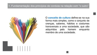 1. Fundamentação dos princípios de conduta na relação com “o outro”
O conceito de cultura define-se na sua
forma mais simples, como o conjunto de
crenças, saberes, hábitos e costumes
transversais a uma sociedade, que são
adquiridos pelo homem enquanto
membro de uma sociedade.
 