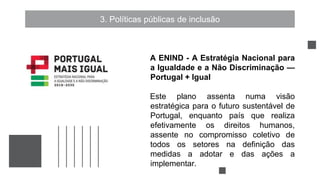 3. Políticas públicas de inclusão
A ENIND - A Estratégia Nacional para
a Igualdade e a Não Discriminação —
Portugal + Igual
Este plano assenta numa visão
estratégica para o futuro sustentável de
Portugal, enquanto país que realiza
efetivamente os direitos humanos,
assente no compromisso coletivo de
todos os setores na definição das
medidas a adotar e das ações a
implementar.
 