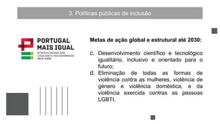 3. Políticas públicas de inclusão
Metas de ação global e estrutural até 2030:
c. Desenvolvimento científico e tecnológico
igualitário, inclusivo e orientado para o
futuro;
d. Eliminação de todas as formas de
violência contra as mulheres, violência de
género e violência doméstica, e da
violência exercida contras as pessoas
LGBTI.
 