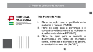 3. Políticas públicas de inclusão
Três Planos de Ação:
i. Plano de ação para a igualdade entre
mulheres e homens (PAIMH);
ii. Plano de ação para a prevenção e o
combate à violência contra as mulheres e
à violência doméstica (PAVMVD);
iii. Plano de ação para o combate à
discriminação em razão da orientação
sexual, identidade e expressão de género,
e características sexuais (PAOIEC).
 