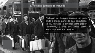3. Políticas públicas de inclusão
Portugal foi durante seculos um país
onde a maior parte da sua população
se viu forçada a emigrar para poder
sobreviver, o que em vários casos
ainda continua a acontecer.
 