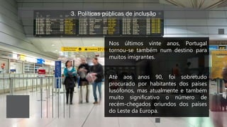 3. Políticas públicas de inclusão
Nos últimos vinte anos, Portugal
tornou-se também num destino para
muitos imigrantes.
Até aos anos 90, foi sobretudo
procurado por habitantes dos países
lusófonos, mas atualmente e também
muito significativo o número de
recém-chegados oriundos dos países
do Leste da Europa.
 