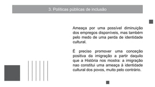 3. Políticas públicas de inclusão
Ameaça por uma possível diminuição
dos empregos disponíveis, mas também
pelo medo de uma perda de identidade
cultural.
É preciso promover uma conceção
positiva da imigração a partir daquilo
que a História nos mostra: a imigração
nao constitui uma ameaça à identidade
cultural dos povos, muito pelo contrário.
 