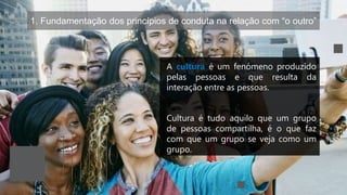 1. Fundamentação dos princípios de conduta na relação com “o outro”
A cultura é um fenómeno produzido
pelas pessoas e que resulta da
interação entre as pessoas.
Cultura é tudo aquilo que um grupo
de pessoas compartilha, é o que faz
com que um grupo se veja como um
grupo.
 
