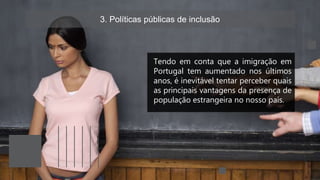 3. Políticas públicas de inclusão
Tendo em conta que a imigração em
Portugal tem aumentado nos últimos
anos, é inevitável tentar perceber quais
as principais vantagens da presença de
população estrangeira no nosso país.
 