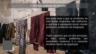 3. Políticas públicas de inclusão
Isto pode levar a que as condições de
vida destes imigrantes não melhorem,
o que leva à segregação social, criando
potenciais problemas de integração.
Todos sabemos que um dos principais,
e mais sérios, problemas das
sociedades modernas é o crescente
envelhecimento da população.
 