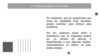 3. Políticas públicas de inclusão
Os imigrantes, que se caracterizam por
taxas de natalidade mais elevadas,
podem contribuir para diminuir esta
tendência.
Por fim, podemos ainda referir a
importância que os imigrantes podem
ter, no sentido de atenuar a
desertificação a que algumas regiões,
nomeadamente no interior do pais,
estão votadas.
 
