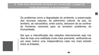 4. Uma nova identidade europeia em construção: o papel da
multiculturalidade e da diversidade
Os problemas como a degradação do ambiente, a preservação
dos recursos naturais, do património cultural, da paz, do
território, do narcotráfico, entre outros, deixaram de se confinar
às fronteiras nacionais para se tornarem problemas da
Humanidade.
Dai que a intensificação das relações internacionais seja nos
dias de hoje uma realidade muito mais premente, verificando-se
por esse motivo uma independência cada vez mais estreita
entre os Estados.
 