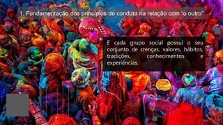 1. Fundamentação dos princípios de conduta na relação com “o outro”
E cada grupo social possui o seu
conjunto de crenças, valores, hábitos,
tradições, conhecimentos e
experiências.
 