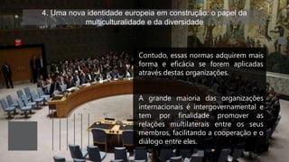 4. Uma nova identidade europeia em construção: o papel da
multiculturalidade e da diversidade
Contudo, essas normas adquirem mais
forma e eficácia se forem aplicadas
através destas organizações.
A grande maioria das organizações
internacionais é intergovernamental e
tem por finalidade promover as
relações multilaterais entre os seus
membros, facilitando a cooperação e o
diálogo entre eles.
 
