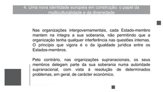 4. Uma nova identidade europeia em construção: o papel da
multiculturalidade e da diversidade
Nas organizações intergovernamentais, cada Estado-membro
mantem na íntegra a sua soberania, não permitindo que a
organização tenha qualquer interferência nas questões internas.
O princípio que vigora é o da igualdade jurídica entre os
Estados-membros.
Pelo contrário, nas organizações supranacionais, os seus
membros delegam parte da sua soberania numa autoridade
supranacional, com vista à resolução de determinados
problemas, em geral, de carácter económico.
 