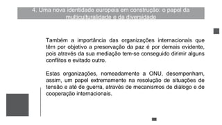 4. Uma nova identidade europeia em construção: o papel da
multiculturalidade e da diversidade
Também a importância das organizações internacionais que
têm por objetivo a preservação da paz é por demais evidente,
pois através da sua mediação tem-se conseguido dirimir alguns
conflitos e evitado outro.
Estas organizações, nomeadamente a ONU, desempenham,
assim, um papel extremamente na resolução de situações de
tensão e até de guerra, através de mecanismos de diálogo e de
cooperação internacionais.
 