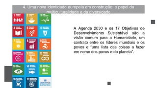 4. Uma nova identidade europeia em construção: o papel da
multiculturalidade e da diversidade
A Agenda 2030 e os 17 Objetivos de
Desenvolvimento Sustentável são a
visão comum para a Humanidade, um
contrato entre os líderes mundiais e os
povos e “uma lista das coisas a fazer
em nome dos povos e do planeta”.
 