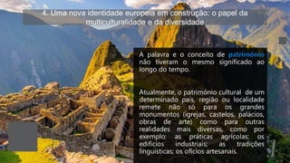 4. Uma nova identidade europeia em construção: o papel da
multiculturalidade e da diversidade
A palavra e o conceito de património
não tiveram o mesmo significado ao
longo do tempo.
Atualmente, o património cultural de um
determinado país, região ou localidade
remete não só para os grandes
monumentos (igrejas, castelos, palácios,
obras de arte) como para outras
realidades mais diversas, como por
exemplo: as práticas agrícolas; os
edifícios industriais; as tradições
linguísticas; os ofícios artesanais.
 