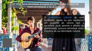 4. Uma nova identidade europeia em construção: o papel da
multiculturalidade e da diversidade
O património cultural de uma
localidade, região ou país representa
um conjunto de valores que a
sociedade atual, perante o desafio da
globalização, procura reivindicar como
memória da sua identidade cultural.
 