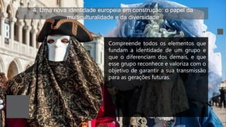 4. Uma nova identidade europeia em construção: o papel da
multiculturalidade e da diversidade
Compreende todos os elementos que
fundam a identidade de um grupo e
que o diferenciam dos demais, e que
esse grupo reconhece e valoriza com o
objetivo de garantir a sua transmissão
para as gerações futuras.
 