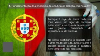1. Fundamentação dos princípios de conduta na relação com “o outro”
Portugal é hoje, de forma cada vez
mais visível, um lugar de encontro,
onde vivem e se cruzam pessoas com
uma grande diversidade de
experiências e de histórias.
No nosso quotidiano, o contacto com
outros modos de vida, outros valores e
crenças coloca desafios e questões,
nem sempre de fácil resolução.
 
