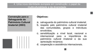 4. Uma nova identidade europeia em construção: o papel da
multiculturalidade e da diversidade
Objetivos:
a. salvaguarda do património cultural imaterial;
b. respeito pelo património cultural imaterial
das comunidades, grupos e indivíduos
envolvidos;
c. sensibilização a nível local, nacional e
internacional para a importância do
património cultural imaterial e da sua
apreciação recíproca;
d. cooperação e assistência internacionais.
Convenção para a
Salvaguarda do
Património Cultural
Imaterial (2003)
 