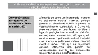 4. Uma nova identidade europeia em construção: o papel da
multiculturalidade e da diversidade
Afirmando-se como um instrumento promotor
do património cultural imaterial, principal
gerador da diversidade cultural e garante do
desenvolvimento sustentável, a Convenção
pretende preencher uma lacuna no sistema
legal de proteção internacional do património
cultural, cujos instrumentos, até agora, não
consideravam o património cultural imaterial,
mas apenas o património cultural tangível,
móvel e imóvel, pelo que as expressões
culturais intangíveis não podiam ser
salvaguardadas através dos instrumentos
legais internacionais então existentes.
Convenção para a
Salvaguarda do
Património Cultural
Imaterial (2003)
 
