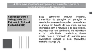 4. Uma nova identidade europeia em construção: o papel da
multiculturalidade e da diversidade
Esse património cultural imaterial,
transmitido de geração em geração, é
constantemente recriado pelas comunidades
e grupos em função do seu meio, da sua
interacção com a natureza e da sua história,
incutindo-lhes um sentimento de identidade
e de continuidade, contribuindo, desse
modo, para a promoção do respeito pela
diversidade cultural e pela criatividade
humana» (Artigo 2º).
Convenção para a
Salvaguarda do
Património Cultural
Imaterial (2003)
 