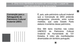 4. Uma nova identidade europeia em construção: o papel da
multiculturalidade e da diversidade
É, pois, este património cultural imaterial
que a Convenção de 2003 pretende
salvaguardar, prevendo, entre outras
medidas, que cada Estado Parte
elabore inventários desse património.
Dos 584 bens inscritos nas Listas
UNESCO do Património Cultural
Imaterial da Humanidade de 131
Estados, 8 (oito) são manifestações
dinamizadas em território português.
Convenção para a
Salvaguarda do
Património Cultural
Imaterial (2003)
 