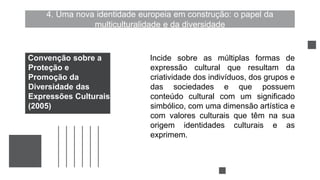 4. Uma nova identidade europeia em construção: o papel da
multiculturalidade e da diversidade
Incide sobre as múltiplas formas de
expressão cultural que resultam da
criatividade dos indivíduos, dos grupos e
das sociedades e que possuem
conteúdo cultural com um significado
simbólico, com uma dimensão artística e
com valores culturais que têm na sua
origem identidades culturais e as
exprimem.
Convenção sobre a
Proteção e
Promoção da
Diversidade das
Expressões Culturais
(2005)
 