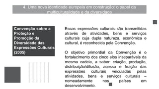 4. Uma nova identidade europeia em construção: o papel da
multiculturalidade e da diversidade
Essas expressões culturais são transmitidas
através de atividades, bens e serviços
culturais cuja dupla natureza, económica e
cultural, é reconhecida pela Convenção.
O objetivo primordial da Convenção é o
fortalecimento dos cinco elos inseparáveis da
mesma cadeia, a saber: criação, produção,
distribuição/difusão, acesso e fruição das
expressões culturais veiculadas pelas
atividades, bens e serviços culturais –
nomeadamente nos países em
desenvolvimento.
Convenção sobre a
Proteção e
Promoção da
Diversidade das
Expressões Culturais
(2005)
 